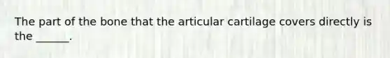 The part of the bone that the articular cartilage covers directly is the ______.