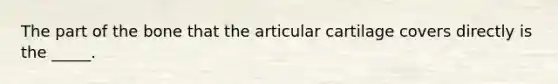 The part of the bone that the articular cartilage covers directly is the _____.