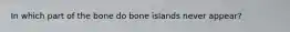 In which part of the bone do bone islands never appear?