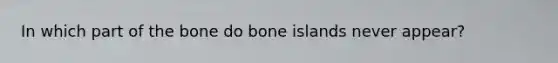 In which part of the bone do bone islands never appear?