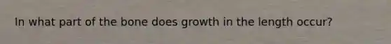 In what part of the bone does growth in the length occur?