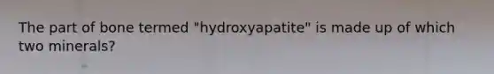 The part of bone termed "hydroxyapatite" is made up of which two minerals?