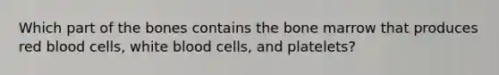 Which part of the bones contains the bone marrow that produces red blood cells, white blood cells, and platelets?