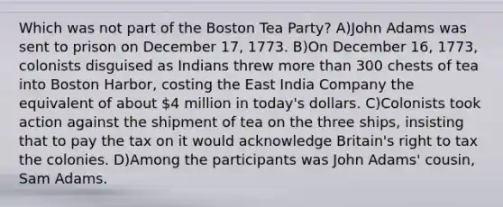 Which was not part of the Boston Tea Party? A)John Adams was sent to prison on December 17, 1773. B)On December 16, 1773, colonists disguised as Indians threw more than 300 chests of tea into Boston Harbor, costing the East India Company the equivalent of about 4 million in today's dollars. C)Colonists took action against the shipment of tea on the three ships, insisting that to pay the tax on it would acknowledge Britain's right to tax the colonies. D)Among the participants was John Adams' cousin, Sam Adams.