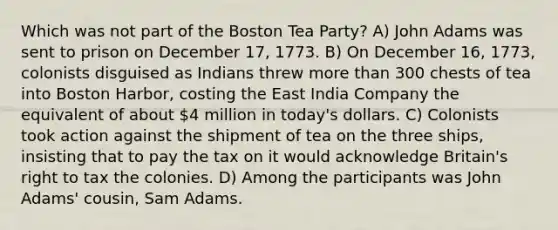 Which was not part of the Boston Tea Party? A) John Adams was sent to prison on December 17, 1773. B) On December 16, 1773, colonists disguised as Indians threw more than 300 chests of tea into Boston Harbor, costing the East India Company the equivalent of about 4 million in today's dollars. C) Colonists took action against the shipment of tea on the three ships, insisting that to pay the tax on it would acknowledge Britain's right to tax the colonies. D) Among the participants was John Adams' cousin, Sam Adams.