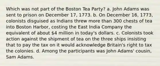 Which was not part of the Boston Tea Party? a. John Adams was sent to prison on December 17, 1773. b. On December 16, 1773, colonists disguised as Indians threw more than 300 chests of tea into Boston Harbor, costing the East India Company the equivalent of about 4 million in today's dollars. c. Colonists took action against the shipment of tea on the three ships insisting that to pay the tax on it would acknowledge Britain's right to tax the colonies. d. Among the participants was John Adams' cousin, Sam Adams.