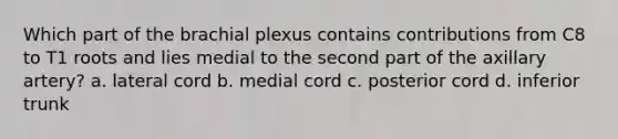 Which part of the brachial plexus contains contributions from C8 to T1 roots and lies medial to the second part of the axillary artery? a. lateral cord b. medial cord c. posterior cord d. inferior trunk