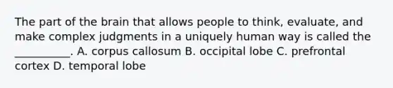 The part of the brain that allows people to think, evaluate, and make complex judgments in a uniquely human way is called the __________. A. corpus callosum B. occipital lobe C. prefrontal cortex D. temporal lobe