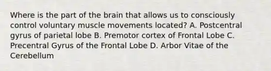 Where is the part of the brain that allows us to consciously control voluntary muscle movements located? A. Postcentral gyrus of parietal lobe B. Premotor cortex of Frontal Lobe C. Precentral Gyrus of the Frontal Lobe D. Arbor Vitae of the Cerebellum