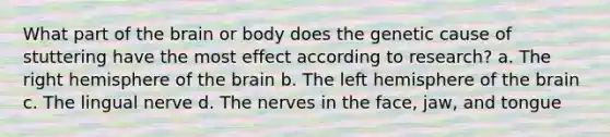 What part of the brain or body does the genetic cause of stuttering have the most effect according to research? a. The right hemisphere of the brain b. The left hemisphere of the brain c. The lingual nerve d. The nerves in the face, jaw, and tongue