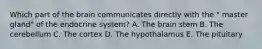 Which part of the brain communicates directly with the " master gland" of the endocrine system? A. The brain stem B. The cerebellum C. The cortex D. The hypothalamus E. The pituitary