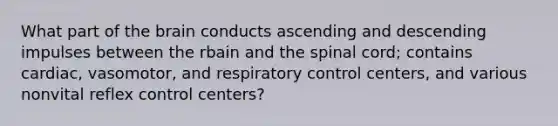 What part of the brain conducts ascending and descending impulses between the rbain and the spinal cord; contains cardiac, vasomotor, and respiratory control centers, and various nonvital reflex control centers?