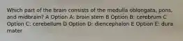 Which part of the brain consists of the medulla oblongata, pons, and midbrain? A Option A: brain stem B Option B: cerebrum C Option C: cerebellum D Option D: diencephalon E Option E: dura mater