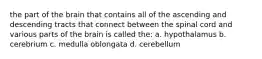 the part of the brain that contains all of the ascending and descending tracts that connect between the spinal cord and various parts of the brain is called the: a. hypothalamus b. cerebrium c. medulla oblongata d. cerebellum