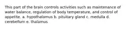 This part of the brain controls activities such as maintenance of water balance, regulation of body temperature, and control of appetite. a. hypothalamus b. pituitary gland c. medulla d. cerebellum e. thalamus