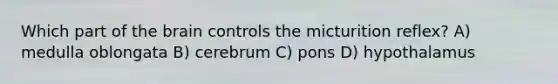 Which part of the brain controls the micturition reflex? A) medulla oblongata B) cerebrum C) pons D) hypothalamus