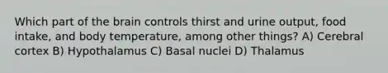 Which part of the brain controls thirst and urine output, food intake, and body temperature, among other things? A) Cerebral cortex B) Hypothalamus C) Basal nuclei D) Thalamus