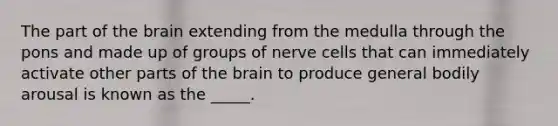 The part of the brain extending from the medulla through the pons and made up of groups of nerve cells that can immediately activate other parts of the brain to produce general bodily arousal is known as the _____.