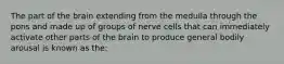 The part of the brain extending from the medulla through the pons and made up of groups of nerve cells that can immediately activate other parts of the brain to produce general bodily arousal is known as the: