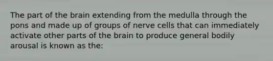 The part of the brain extending from the medulla through the pons and made up of groups of nerve cells that can immediately activate other parts of the brain to produce general bodily arousal is known as the: