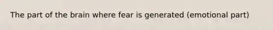 The part of the brain where fear is generated (emotional part)