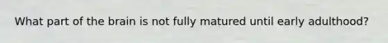 What part of the brain is not fully matured until early adulthood?