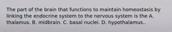 The part of the brain that functions to maintain homeostasis by linking the endocrine system to the nervous system is the A. thalamus. B. midbrain. C. basal nuclei. D. hypothalamus..