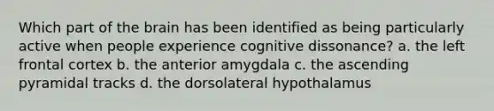 Which part of the brain has been identified as being particularly active when people experience cognitive dissonance? a. the left frontal cortex b. the anterior amygdala c. the ascending pyramidal tracks d. the dorsolateral hypothalamus