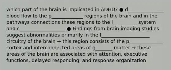 which part of the brain is implicated in ADHD? ● d_______________ blood flow to the p_____________ regions of the brain and in the pathways connections these regions to the l__________ system and c___________________ ● Findings from brain-imaging studies suggest abnormalities primarily in the f____________________ circuitry of the brain → this region consists of the p______________ cortex and interconnected areas of g_______ matter → these areas of the brain are associated with attention, executive functions, delayed responding, and response organization