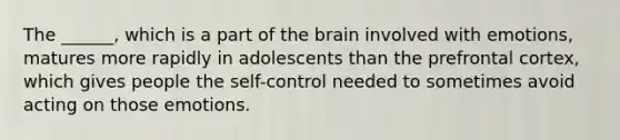 The ______, which is a part of <a href='https://www.questionai.com/knowledge/kLMtJeqKp6-the-brain' class='anchor-knowledge'>the brain</a> involved with emotions, matures more rapidly in adolescents than the prefrontal cortex, which gives people the self-control needed to sometimes avoid acting on those emotions.