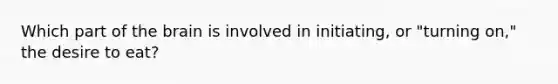 Which part of the brain is involved in initiating, or "turning on," the desire to eat?