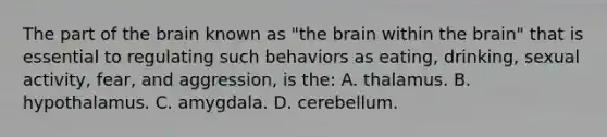 The part of the brain known as "the brain within the brain" that is essential to regulating such behaviors as eating, drinking, sexual activity, fear, and aggression, is the: A. thalamus. B. hypothalamus. C. amygdala. D. cerebellum.