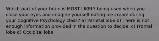 Which part of your brain is MOST LIKELY being used when you close your eyes and imagine yourself eating ice cream during your Cognitive Psychology class? a) Parietal lobe b) There is not enough information provided in the question to decide. c) Frontal lobe d) Occipital lobe