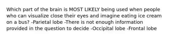 Which part of <a href='https://www.questionai.com/knowledge/kLMtJeqKp6-the-brain' class='anchor-knowledge'>the brain</a> is MOST LIKELY being used when people who can visualize close their eyes and imagine eating ice cream on a bus? -Parietal lobe -There is not enough information provided in the question to decide -Occipital lobe -Frontal lobe