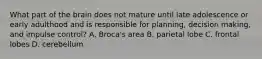 What part of the brain does not mature until late adolescence or early adulthood and is responsible for planning, decision making, and impulse control? A. Broca's area B. parietal lobe C. frontal lobes D. cerebellum