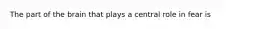 The part of the brain that plays a central role in fear is