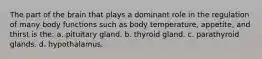 The part of the brain that plays a dominant role in the regulation of many body functions such as body temperature, appetite, and thirst is the: a. pituitary gland. b. thyroid gland. c. parathyroid glands. d. hypothalamus.