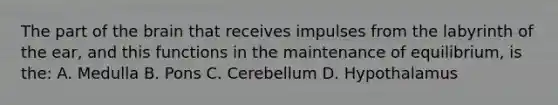 The part of the brain that receives impulses from the labyrinth of the ear, and this functions in the maintenance of equilibrium, is the: A. Medulla B. Pons C. Cerebellum D. Hypothalamus