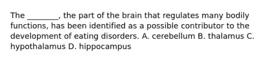 The ________, the part of the brain that regulates many bodily functions, has been identified as a possible contributor to the development of eating disorders. A. cerebellum B. thalamus C. hypothalamus D. hippocampus