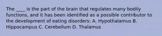 The ____ is the part of the brain that regulates many bodily functions, and it has been identified as a possible contributor to the development of eating disorders: A. Hypothalamus B. Hippocampus C. Cerebellum D. Thalamus