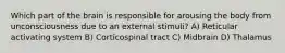 Which part of the brain is responsible for arousing the body from unconsciousness due to an external stimuli? A) Reticular activating system B) Corticospinal tract C) Midbrain D) Thalamus