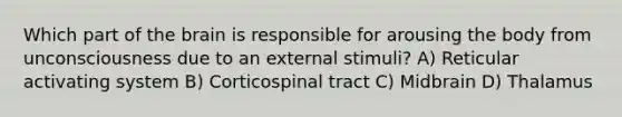 Which part of the brain is responsible for arousing the body from unconsciousness due to an external stimuli? A) Reticular activating system B) Corticospinal tract C) Midbrain D) Thalamus