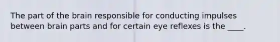 The part of the brain responsible for conducting impulses between brain parts and for certain eye reflexes is the ____.