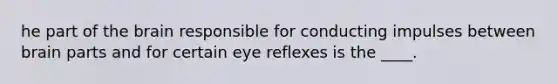 he part of <a href='https://www.questionai.com/knowledge/kLMtJeqKp6-the-brain' class='anchor-knowledge'>the brain</a> responsible for conducting impulses between brain parts and for certain eye reflexes is the ____.
