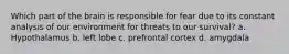 Which part of the brain is responsible for fear due to its constant analysis of our environment for threats to our survival? a. Hypothalamus b. left lobe c. prefrontal cortex d. amygdala