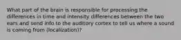 What part of the brain is responsible for processing the differences in time and intensity differences between the two ears and send info to the auditory cortex to tell us where a sound is coming from (localization)?