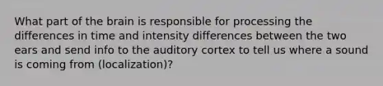 What part of the brain is responsible for processing the differences in time and intensity differences between the two ears and send info to the auditory cortex to tell us where a sound is coming from (localization)?