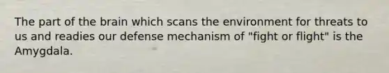 The part of the brain which scans the environment for threats to us and readies our defense mechanism of "fight or flight" is the Amygdala.