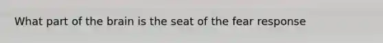 What part of the brain is the seat of the fear response