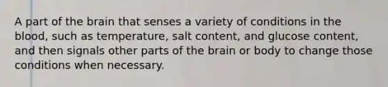 A part of the brain that senses a variety of conditions in the blood, such as temperature, salt content, and glucose content, and then signals other parts of the brain or body to change those conditions when necessary.